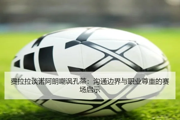 费拉拉谈诺阿朗嘲讽孔蒂：沟通边界与职业尊重的赛场启示（BIWEISPORTS）